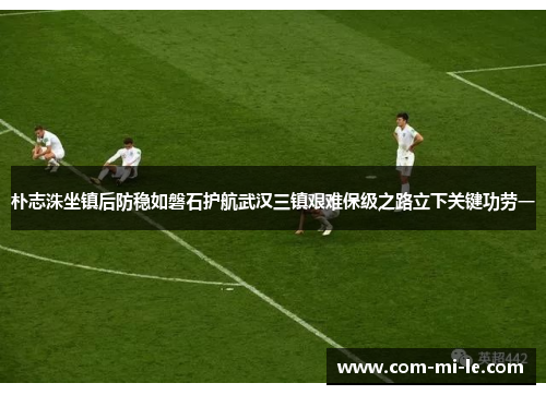 朴志洙坐镇后防稳如磐石护航武汉三镇艰难保级之路立下关键功劳一